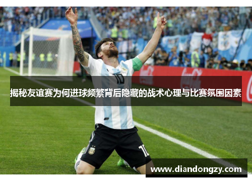 揭秘友谊赛为何进球频繁背后隐藏的战术心理与比赛氛围因素 揭秘友谊赛为何进球频繁背后隐藏的战术心理与比赛氛围因素